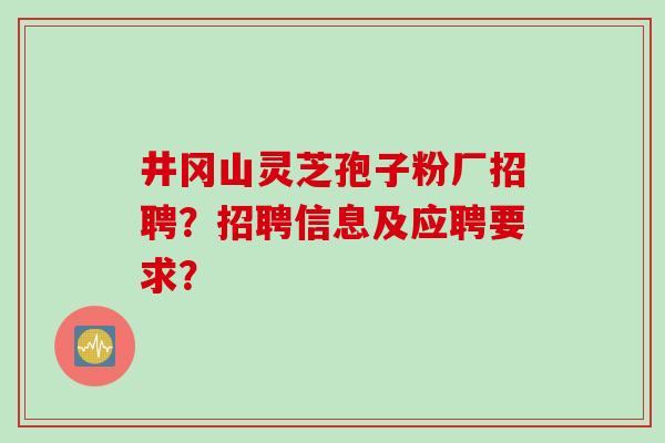 井冈山灵芝孢子粉厂招聘?招聘信息及应聘要求? 井冈山灵芝孢子粉厂招聘?招聘信息及应聘要求?