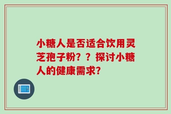 小糖人是否适合饮用灵芝孢子粉？？探讨小糖人的健康需求？