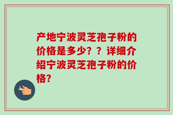 产地宁波灵芝孢子粉的价格是多少？？详细介绍宁波灵芝孢子粉的价格？