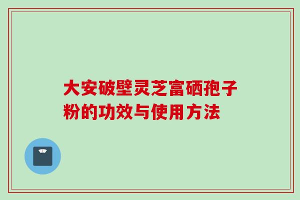 大安破壁灵芝富硒孢子粉的功效与使用方法