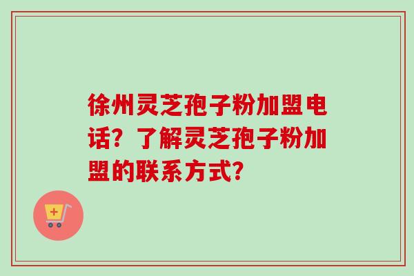 徐州灵芝孢子粉加盟电话？了解灵芝孢子粉加盟的联系方式？