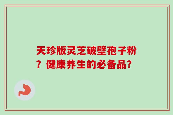 天珍版灵芝破壁孢子粉？健康养生的必备品？