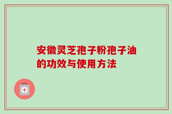 安徽灵芝孢子粉孢子油的功效与使用方法 安徽灵芝孢子粉孢子油的功效与使用方法