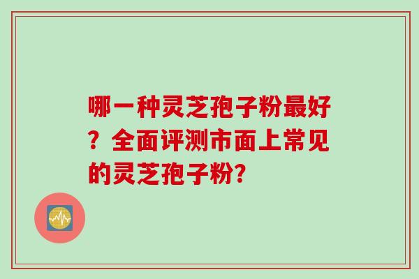 哪一种灵芝孢子粉最好？全面评测市面上常见的灵芝孢子粉？