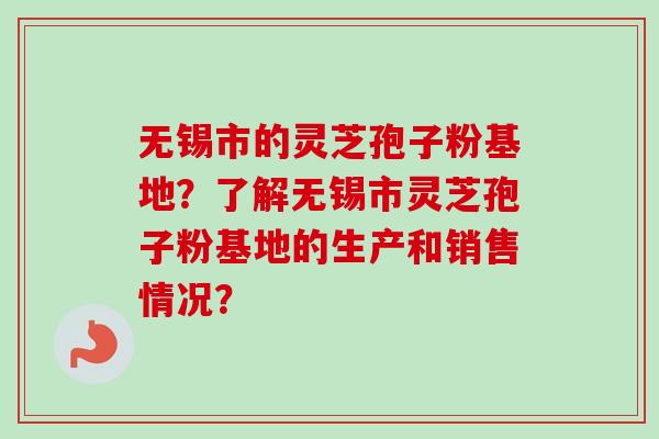 无锡市的灵芝孢子粉基地？了解无锡市灵芝孢子粉基地的生产和销售情况？