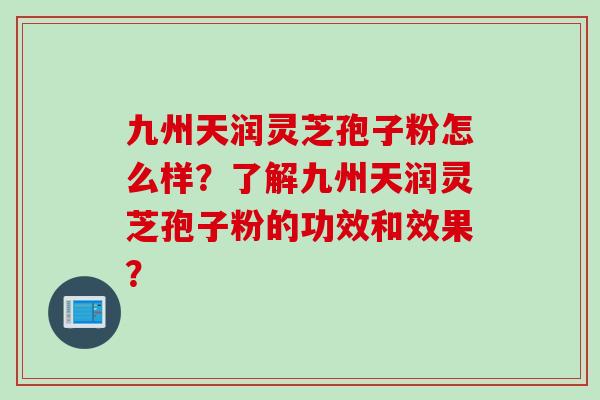九州天润灵芝孢子粉怎么样？了解九州天润灵芝孢子粉的功效和效果？