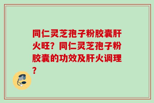 同仁灵芝孢子粉胶囊肝火旺？同仁灵芝孢子粉胶囊的功效及肝火调理？