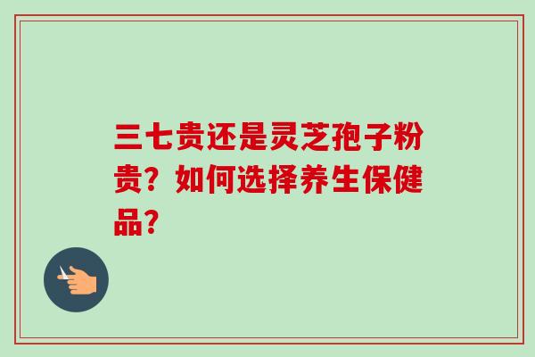 三七贵还是灵芝孢子粉贵?如何选择养生保健品? 三七贵还是灵芝孢子粉贵?如何选择养生保健品?