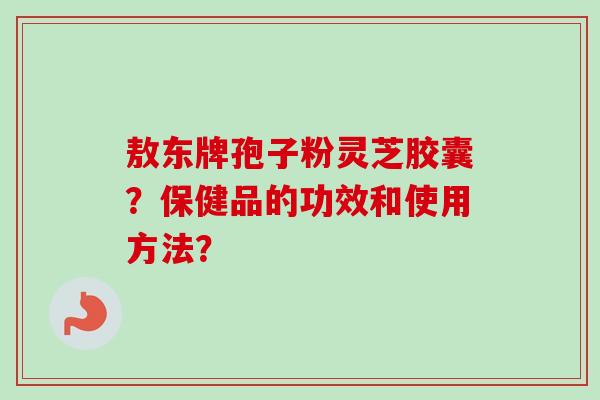 敖东牌孢子粉灵芝胶囊？保健品的功效和使用方法？