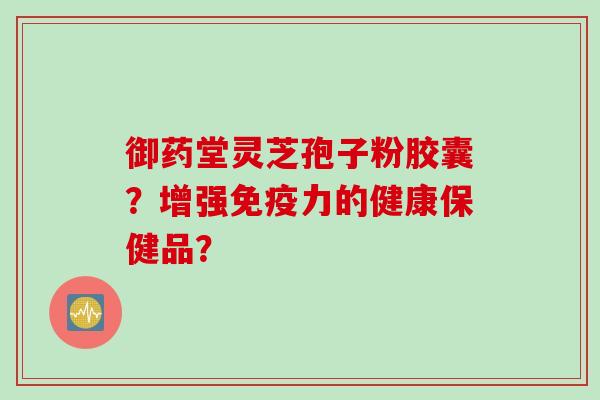 御药堂灵芝孢子粉胶囊？增强免疫力的健康保健品？
