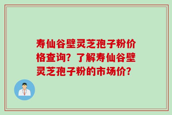 寿仙谷壁灵芝孢子粉价格查询？了解寿仙谷壁灵芝孢子粉的市场价？