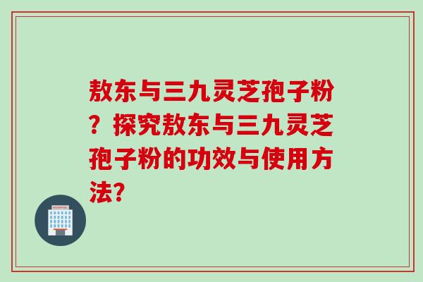 敖东与三九灵芝孢子粉？探究敖东与三九灵芝孢子粉的功效与使用方法？