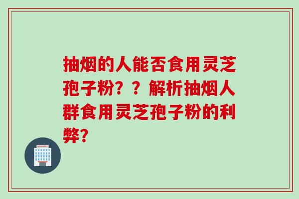 抽烟的人能否食用灵芝孢子粉？？解析抽烟人群食用灵芝孢子粉的利弊？