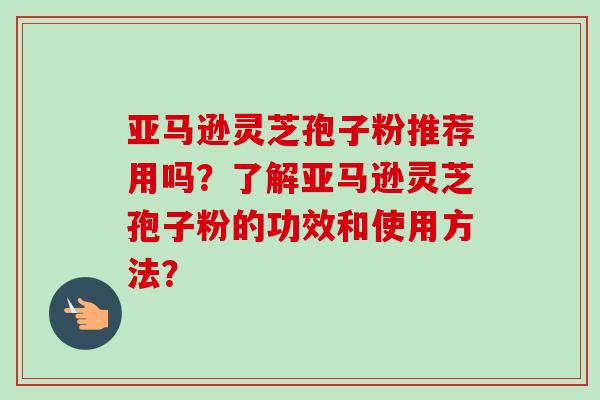 亚马逊灵芝孢子粉推荐用吗？了解亚马逊灵芝孢子粉的功效和使用方法？