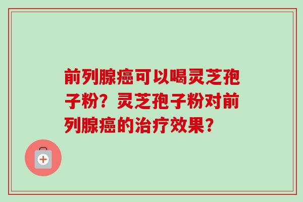 前列腺癌可以喝灵芝孢子粉？灵芝孢子粉对前列腺癌的治疗效果？