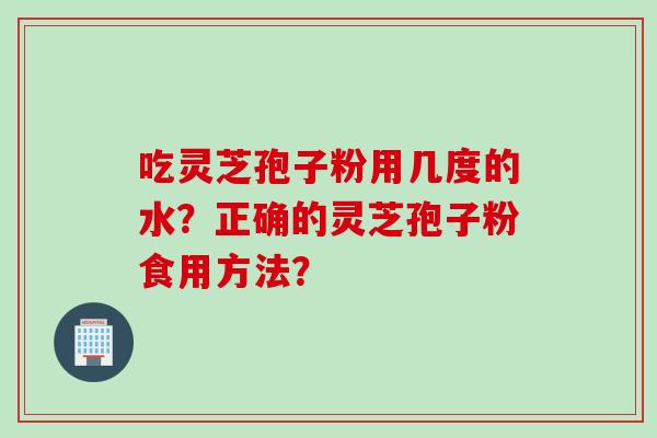 吃灵芝孢子粉用几度的水？正确的灵芝孢子粉食用方法？