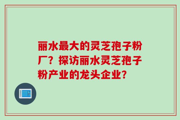 丽水最大的灵芝孢子粉厂？探访丽水灵芝孢子粉产业的龙头企业？