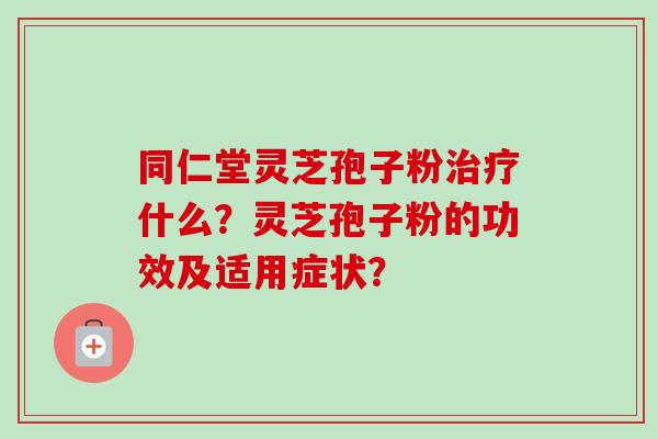 同仁堂灵芝孢子粉治疗什么？灵芝孢子粉的功效及适用症状？