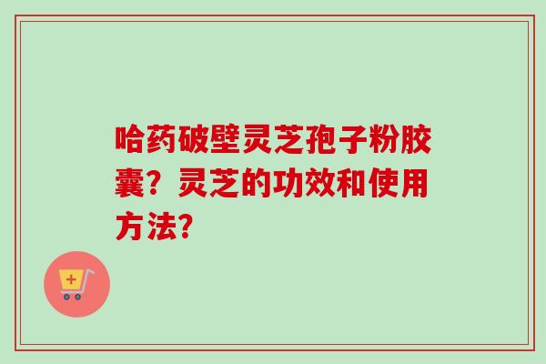 哈药破壁灵芝孢子粉胶囊？灵芝的功效和使用方法？