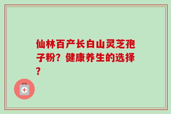 仙林百产长白山灵芝孢子粉？健康养生的选择？