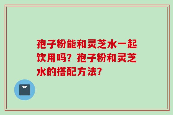 孢子粉能和灵芝水一起饮用吗？孢子粉和灵芝水的搭配方法？