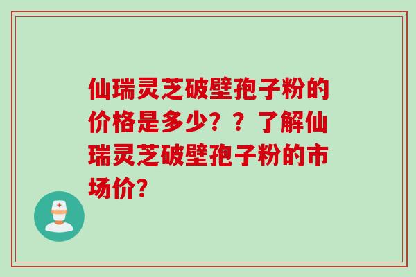 仙瑞灵芝破壁孢子粉的价格是多少？？了解仙瑞灵芝破壁孢子粉的市场价？