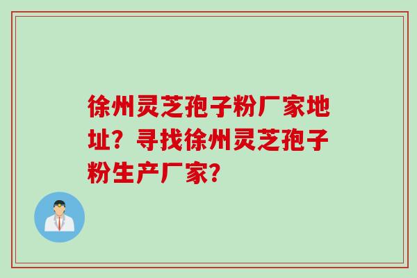 徐州灵芝孢子粉厂家地址？寻找徐州灵芝孢子粉生产厂家？