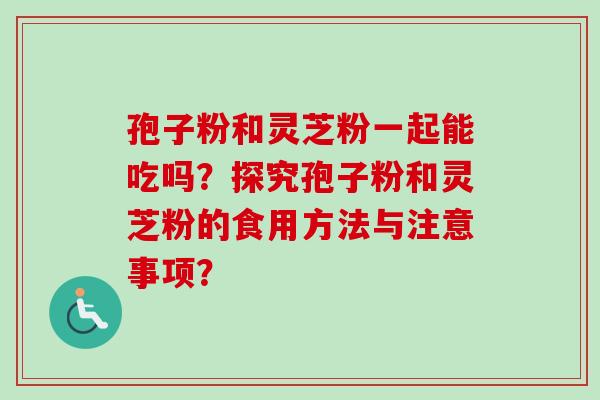 孢子粉和灵芝粉一起能吃吗？探究孢子粉和灵芝粉的食用方法与注意事项？