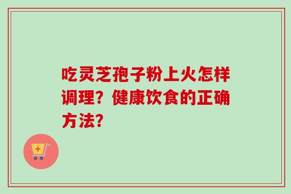 吃灵芝孢子粉上火怎样调理？健康饮食的正确方法？