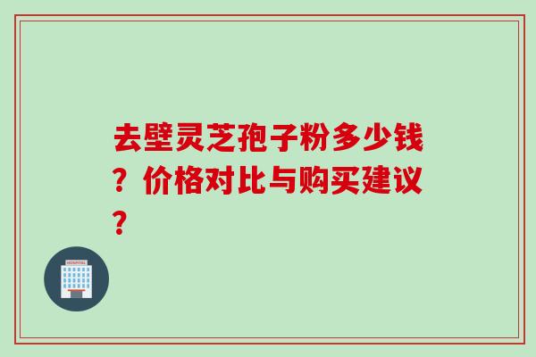 去壁灵芝孢子粉多少钱？价格对比与购买建议？