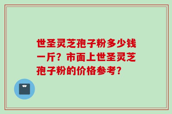 世圣灵芝孢子粉多少钱一斤？市面上世圣灵芝孢子粉的价格参考？