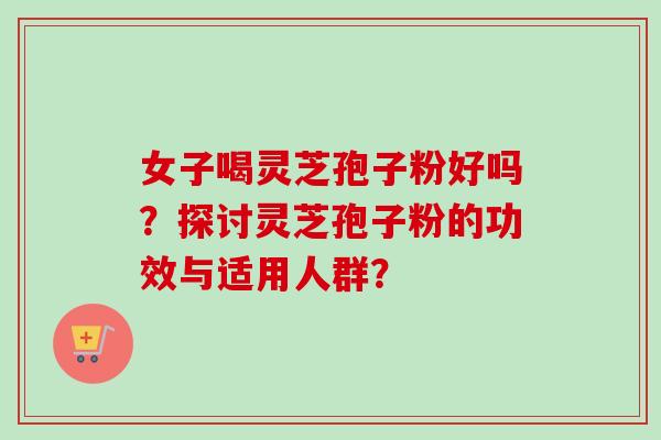 女子喝灵芝孢子粉好吗？探讨灵芝孢子粉的功效与适用人群？