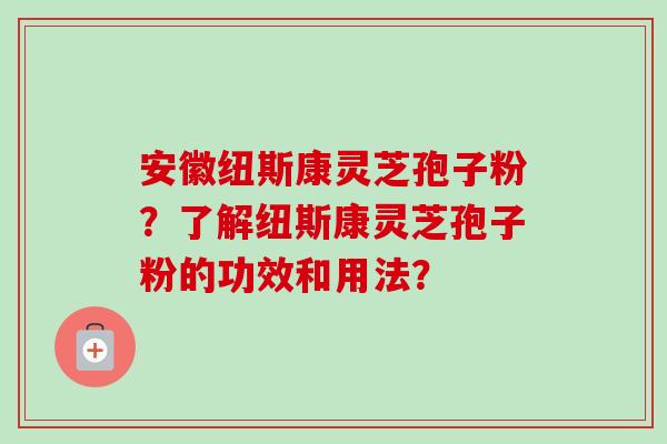 安徽纽斯康灵芝孢子粉？了解纽斯康灵芝孢子粉的功效和用法？