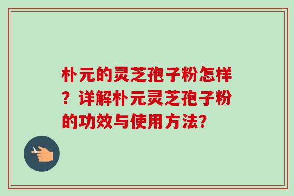 朴元的灵芝孢子粉怎样？详解朴元灵芝孢子粉的功效与使用方法？