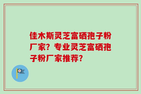 佳木斯灵芝富硒孢子粉厂家?专业灵芝富硒孢子粉厂家推荐? 佳木斯灵芝富硒孢子粉厂家?专业灵芝富硒孢子粉厂家推荐?