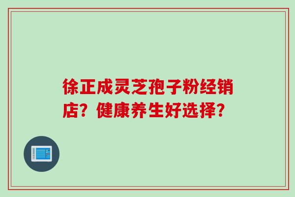 徐正成灵芝孢子粉经销店？健康养生好选择？