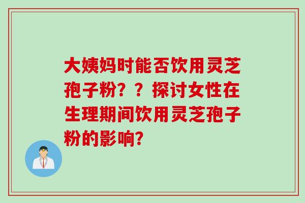 大姨妈时能否饮用灵芝孢子粉？？探讨女性在生理期间饮用灵芝孢子粉的影响？