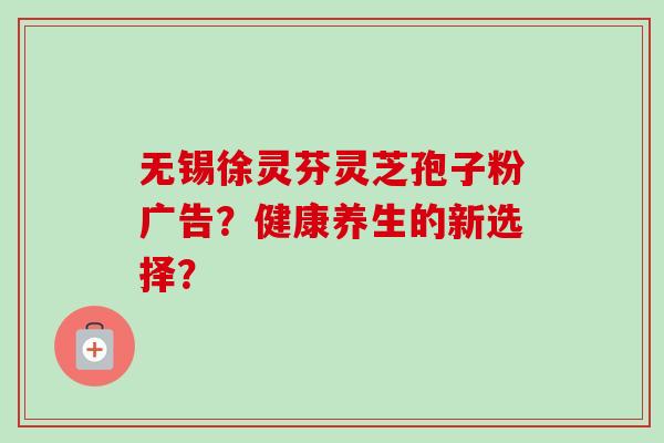 无锡徐灵芬灵芝孢子粉广告?健康养生的新选择? 无锡徐灵芬灵芝孢子粉广告?健康养生的新选择?