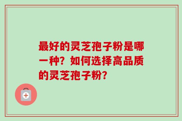 好的灵芝孢子粉是哪一种?如何选择高品质的灵芝孢子粉? 好的灵芝孢子粉是哪一种?如何选择高品质的灵芝孢子粉?