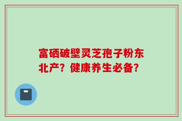富硒破壁灵芝孢子粉东北产？健康养生必备？