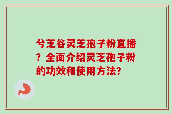 兮芝谷灵芝孢子粉直播?全面介绍灵芝孢子粉的功效和使用方法? 兮芝谷灵芝孢子粉直播?全面介绍灵芝孢子粉的功效和使用方法?