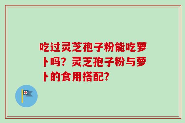 吃过灵芝孢子粉能吃萝卜吗？灵芝孢子粉与萝卜的食用搭配？