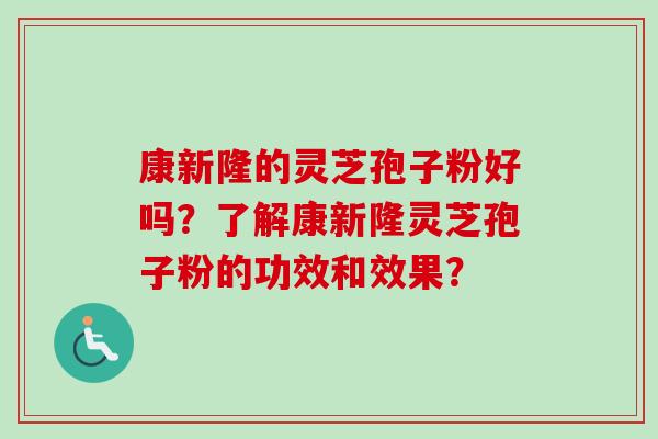康新隆的灵芝孢子粉好吗？了解康新隆灵芝孢子粉的功效和效果？