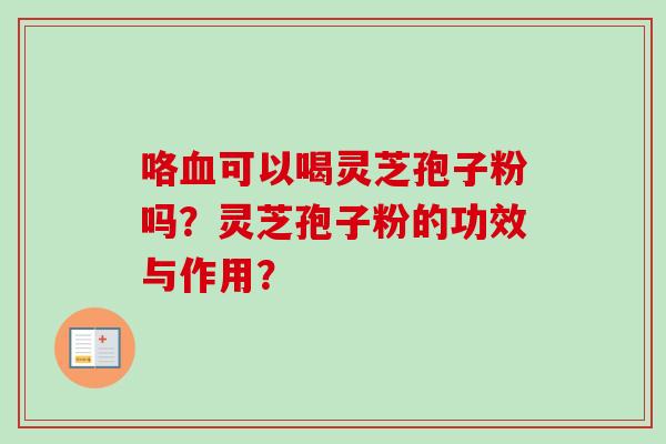 咯血可以喝灵芝孢子粉吗？灵芝孢子粉的功效与作用？