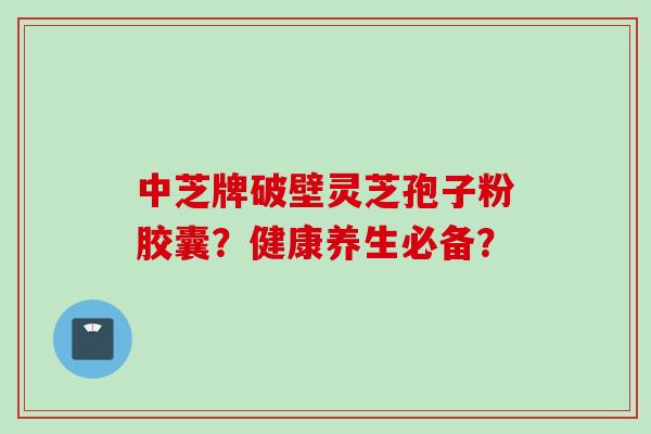 中芝牌破壁灵芝孢子粉胶囊？健康养生必备？