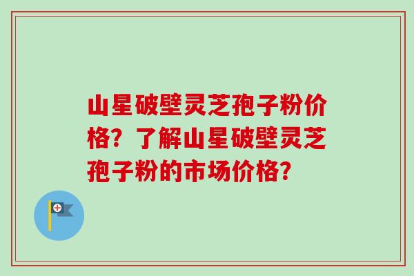 山星破壁灵芝孢子粉价格？了解山星破壁灵芝孢子粉的市场价格？