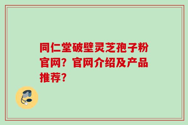 同仁堂破壁灵芝孢子粉官网？官网介绍及产品推荐？