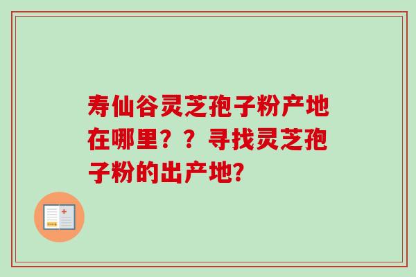 寿仙谷灵芝孢子粉产地在哪里??寻找灵芝孢子粉的出产地? 寿仙谷灵芝孢子粉产地在哪里??寻找灵芝孢子粉的出产地?