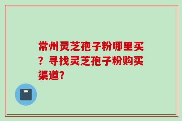 常州灵芝孢子粉哪里买？寻找灵芝孢子粉购买渠道？