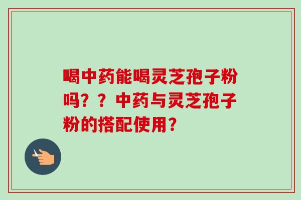 喝中药能喝灵芝孢子粉吗？？中药与灵芝孢子粉的搭配使用？